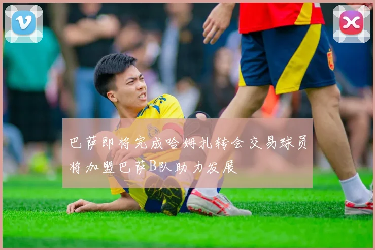 巴萨即将完成哈姆扎转会交易球员将加盟巴萨B队助力发展