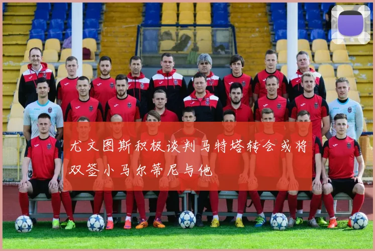 尤文图斯积极谈判马特塔转会或将双签小马尔蒂尼与他