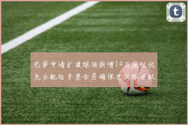 巴萨申请扩建球场新增14万座位优先分配给季票会员确保忠实球迷权益