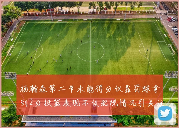 杨瀚森第二节未能得分仅靠罚球拿到2分投篮表现不佳犯规情况引关注