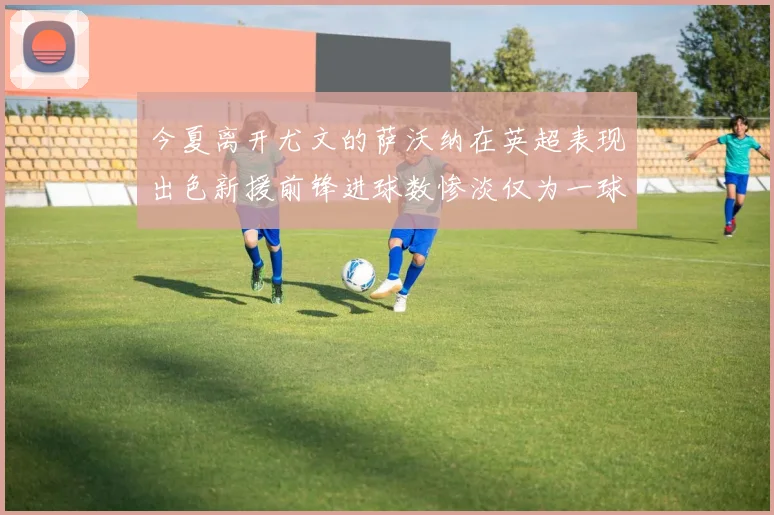 今夏离开尤文的萨沃纳在英超表现出色新援前锋进球数惨淡仅为一球