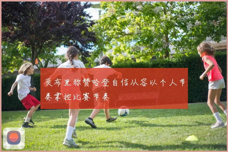 莫布里称赞哈登自信从容以个人节奏掌控比赛节奏