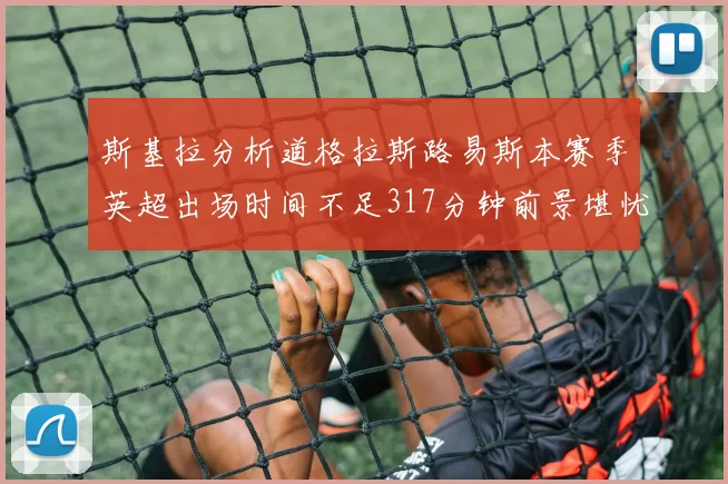 斯基拉分析道格拉斯路易斯本赛季英超出场时间不足317分钟前景堪忧