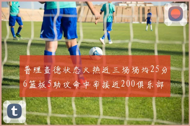 普理查德状态火热近三场场均25分6篮板5助攻命中率接近200俱乐部
