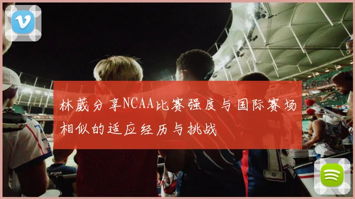 林葳分享NCAA比赛强度与国际赛场相似的适应经历与挑战