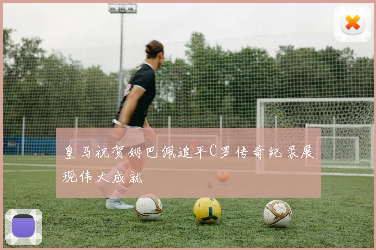 皇马祝贺姆巴佩追平C罗传奇纪录展现伟大成就