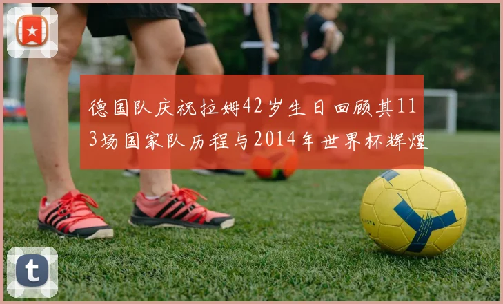 德国队庆祝拉姆42岁生日回顾其113场国家队历程与2014年世界杯辉煌
