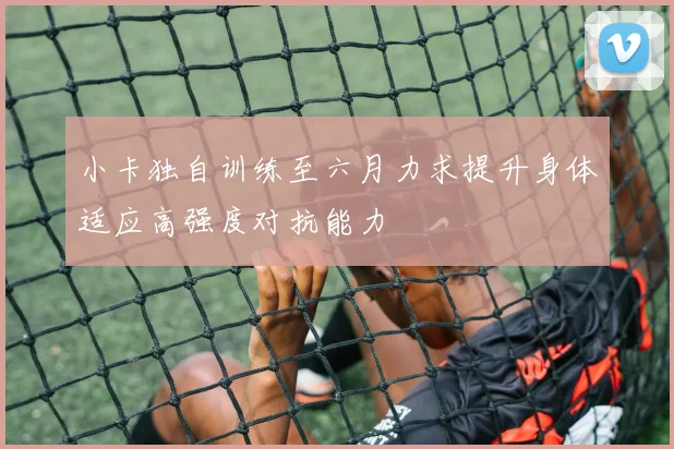 小卡独自训练至六月力求提升身体适应高强度对抗能力