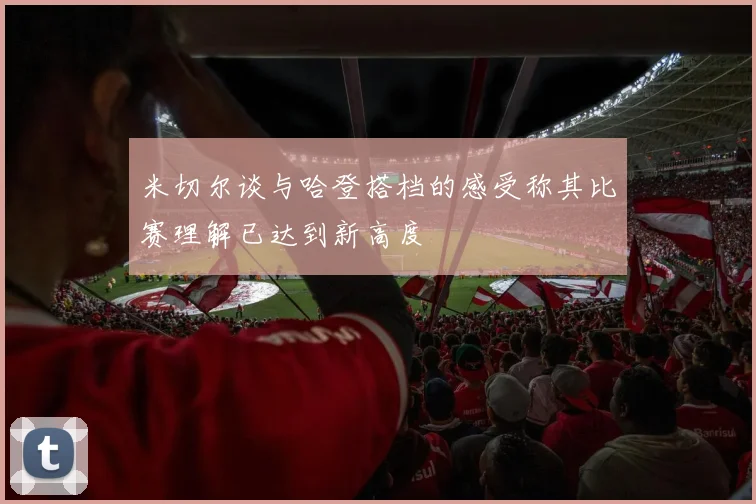 米切尔谈与哈登搭档的感受称其比赛理解已达到新高度