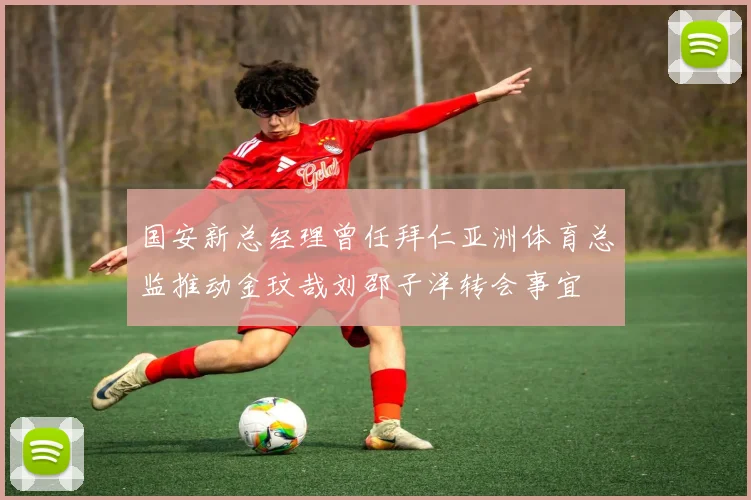 国安新总经理曾任拜仁亚洲体育总监推动金玟哉刘邵子洋转会事宜