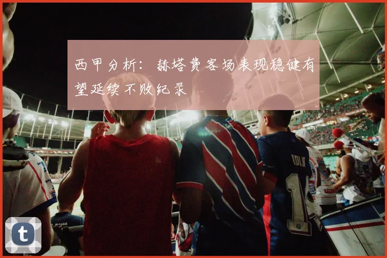 西甲分析：赫塔费客场表现稳健有望延续不败纪录