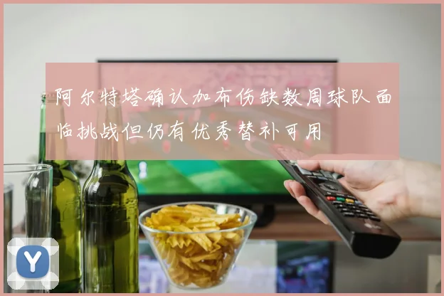 阿尔特塔确认加布伤缺数周球队面临挑战但仍有优秀替补可用