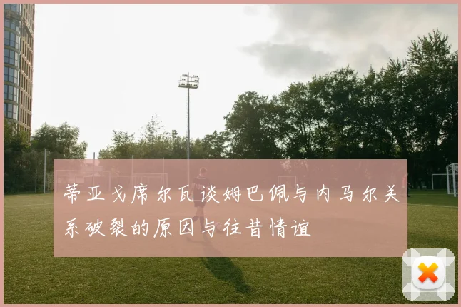 蒂亚戈席尔瓦谈姆巴佩与内马尔关系破裂的原因与往昔情谊