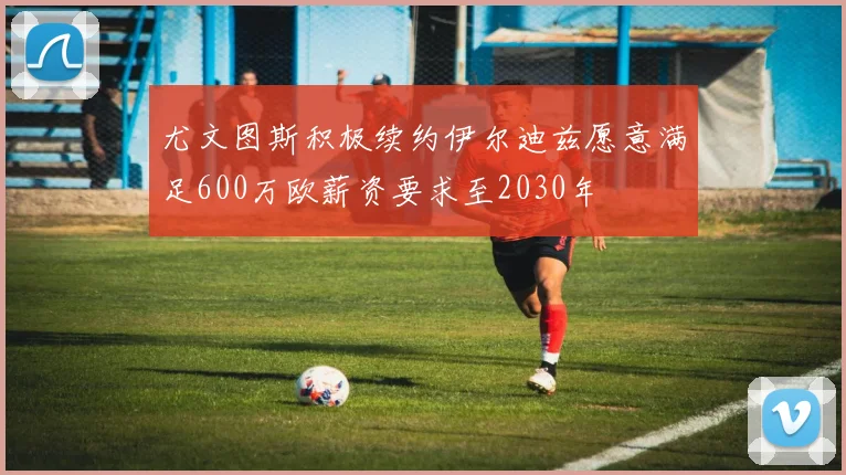 尤文图斯积极续约伊尔迪兹愿意满足600万欧薪资要求至2030年