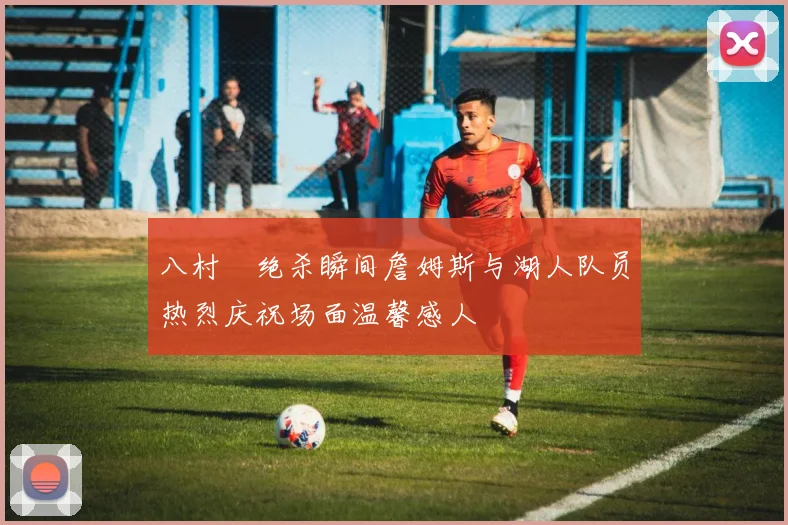 八村塁绝杀瞬间詹姆斯与湖人队员热烈庆祝场面温馨感人