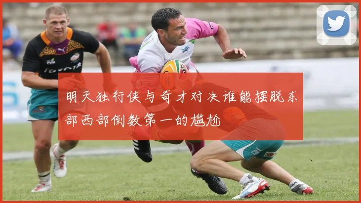 明天独行侠与奇才对决谁能摆脱东部西部倒数第一的尴尬