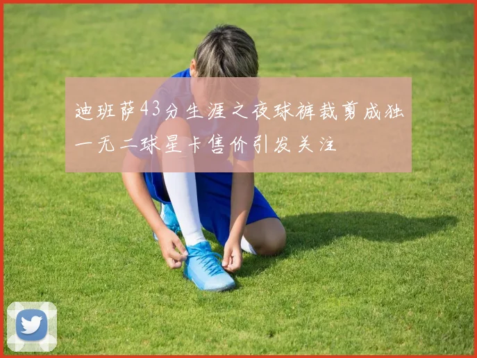 迪班萨43分生涯之夜球裤裁剪成独一无二球星卡售价引发关注