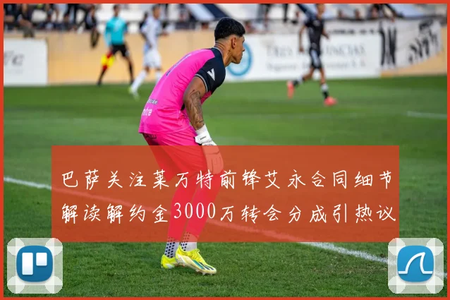 巴萨关注莱万特前锋艾永合同细节解读解约金3000万转会分成引热议