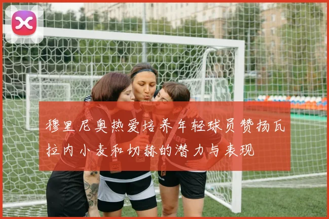 穆里尼奥热爱培养年轻球员赞扬瓦拉内小麦和切赫的潜力与表现