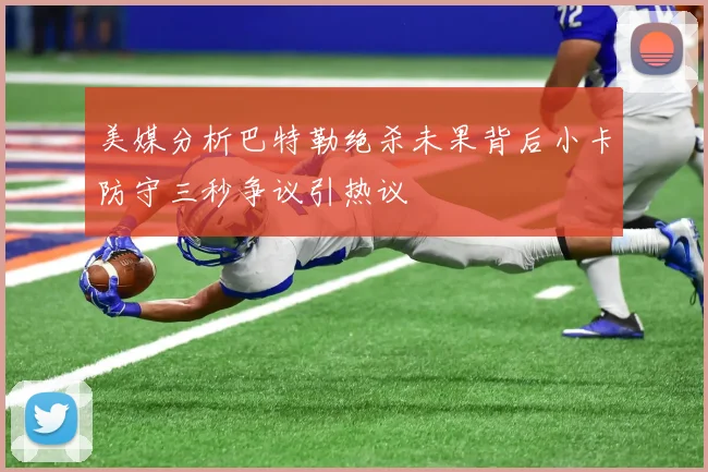 美媒分析巴特勒绝杀未果背后小卡防守三秒争议引热议