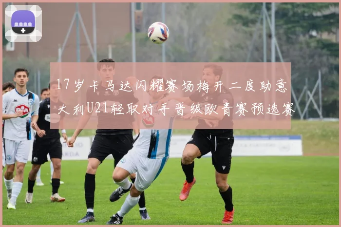 17岁卡马达闪耀赛场梅开二度助意大利U21轻取对手晋级欧青赛预选赛
