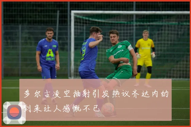 多尔古凌空抽射引发热议齐达内的到来让人感慨不已