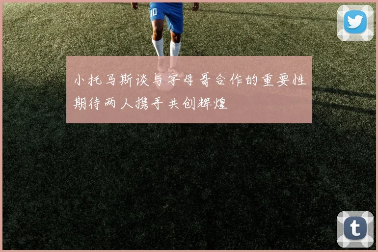 小托马斯谈与字母哥合作的重要性期待两人携手共创辉煌