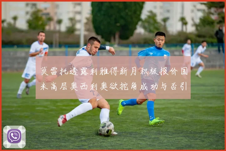 莫雷托透露利雅得新月积极报价国米高层奥西利奥欲挖角成功与否引关注