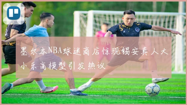墨尔本NBA球迷商店惊现锡安真人大小乐高模型引发热议