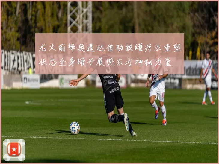 尤文前锋奥蓬达借助拔罐疗法重塑状态全身罐子展现东方神秘力量