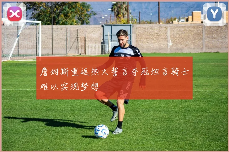 詹姆斯重返热火誓言夺冠坦言骑士难以实现梦想