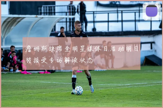 詹姆斯缺席全明星媒体日活动明日将接受专访解读状态