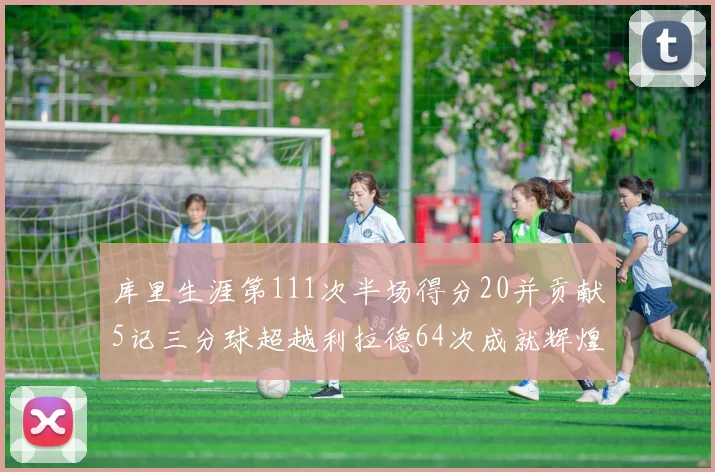 库里生涯第111次半场得分20并贡献5记三分球超越利拉德64次成就辉煌