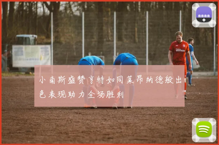 小南斯盛赞亨特如同莱昂纳德般出色表现助力全场胜利