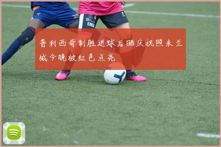普利西奇制胜进球后晒庆祝照米兰城今晚被红色点亮
