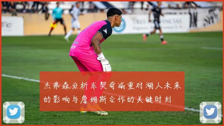 杰弗森分析东契奇减重对湖人未来的影响与詹姆斯合作的关键时刻