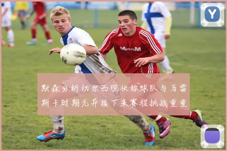 默森分析切尔西现状称球队与马雷斯卡时期无异接下来赛程挑战重重